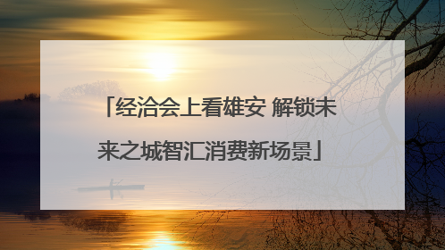 经洽会上看雄安 解锁未来之城智汇消费新场景