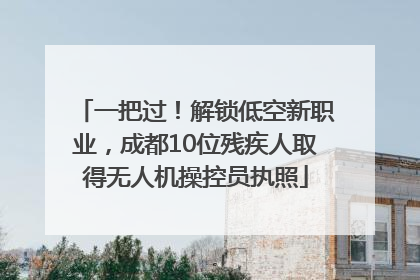 一把过！解锁低空新职业，成都10位残疾人取得无人机操控员执照