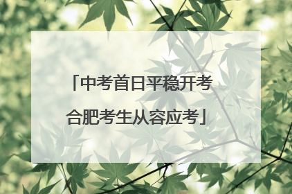 中考首日平稳开考 合肥考生从容应考