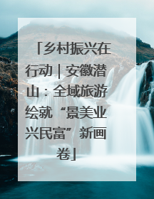 乡村振兴在行动｜安徽潜山：全域旅游绘就“景美业兴民富”新画卷
