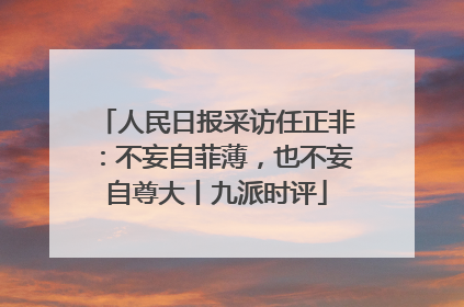 人民日报采访任正非：不妄自菲薄，也不妄自尊大丨九派时评
