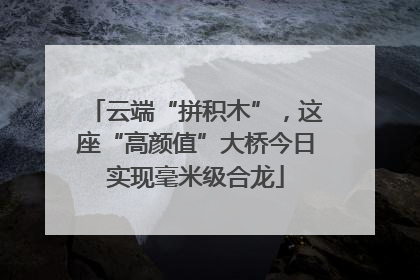云端“拼积木”，这座“高颜值”大桥今日实现毫米级合龙