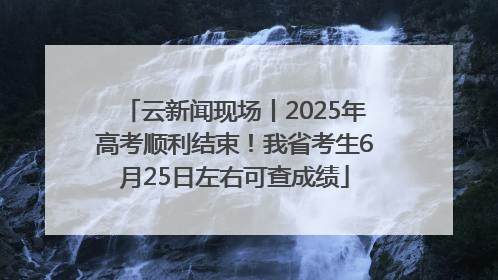 云新闻现场丨2025年高考顺利结束！我省考生6月25日左右可查成绩