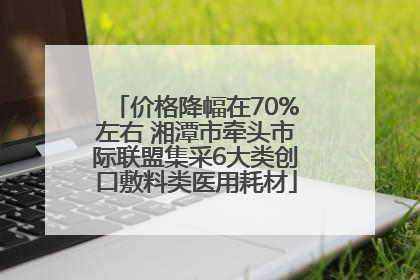 价格降幅在70%左右 湘潭市牵头市际联盟集采6大类创口敷料类医用耗材