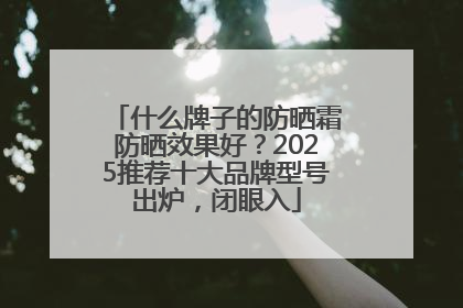 什么牌子的防晒霜防晒效果好？2025推荐十大品牌型号出炉，闭眼入