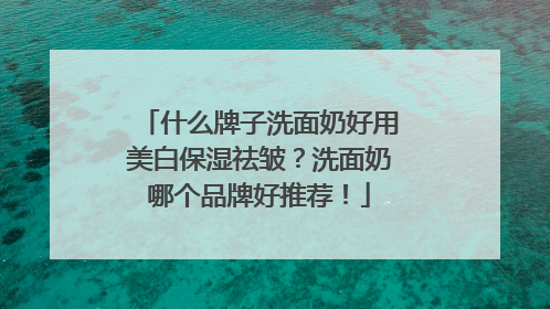 什么牌子洗面奶好用美白保湿祛皱？洗面奶哪个品牌好推荐！