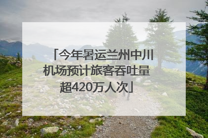 今年暑运兰州中川机场预计旅客吞吐量超420万人次