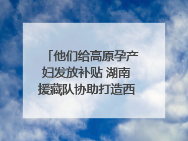他们给高原孕产妇发放补贴 湖南援藏队协助打造西藏首家高原产儿协同中心