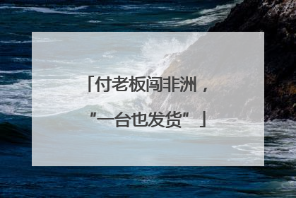 付老板闯非洲，“一台也发货”