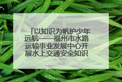 以知识为帆护少年远航——福州市水路运输事业发展中心开展水上交通安全知识进校园活动