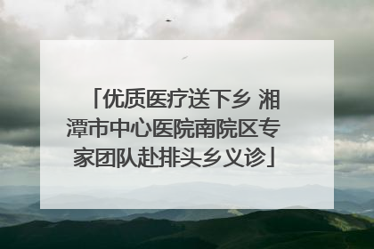 优质医疗送下乡 湘潭市中心医院南院区专家团队赴排头乡义诊