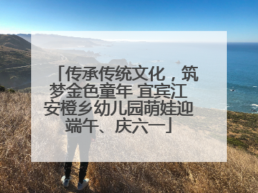 传承传统文化，筑梦金色童年 宜宾江安橙乡幼儿园萌娃迎端午、庆六一