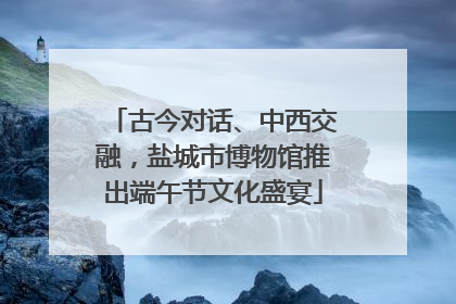 古今对话、中西交融，盐城市博物馆推出端午节文化盛宴