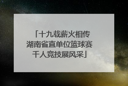 十九载薪火相传 湖南省直单位篮球赛千人竞技展风采
