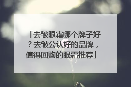 去皱眼霜哪个牌子好？去皱公认好的品牌，值得回购的眼霜推荐