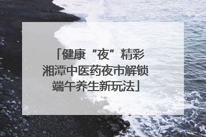 健康“夜”精彩 湘潭中医药夜市解锁端午养生新玩法