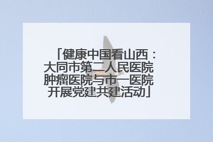 健康中国看山西：大同市第二人民医院肿瘤医院与市一医院开展党建共建活动