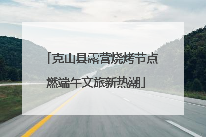 克山县露营烧烤节点燃端午文旅新热潮