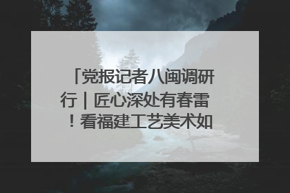 党报记者八闽调研行｜匠心深处有春雷！看福建工艺美术如何创新表达