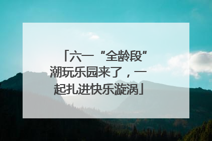 六一“全龄段”潮玩乐园来了，一起扎进快乐漩涡