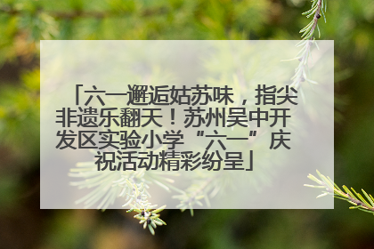 六一邂逅姑苏味，指尖非遗乐翻天！苏州吴中开发区实验小学“六一”庆祝活动精彩纷呈