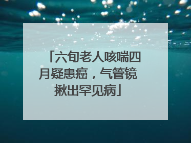 六旬老人咳喘四月疑患癌，气管镜揪出罕见病