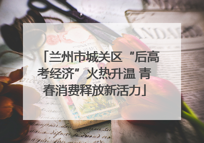 兰州市城关区“后高考经济”火热升温 青春消费释放新活力