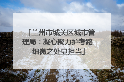 兰州市城关区城市管理局：凝心聚力护考路 细微之处显担当