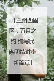 兰州西固区：五月之约 续写民族团结进步新篇章