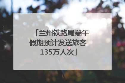 兰州铁路局端午假期预计发送旅客135万人次