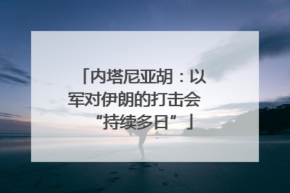 内塔尼亚胡：以军对伊朗的打击会“持续多日”