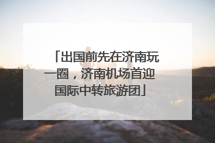 出国前先在济南玩一圈，济南机场首迎国际中转旅游团