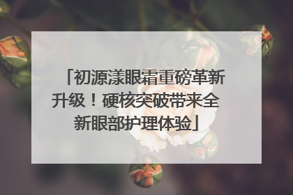初源漾眼霜重磅革新升级！硬核突破带来全新眼部护理体验