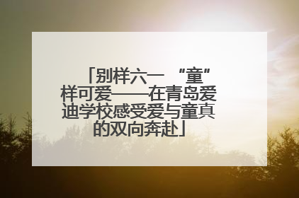 别样六一 “童”样可爱——在青岛爱迪学校感受爱与童真的双向奔赴
