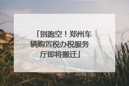别跑空！郑州车辆购置税办税服务厅即将搬迁
