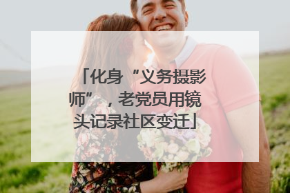 化身“义务摄影师”，老党员用镜头记录社区变迁
