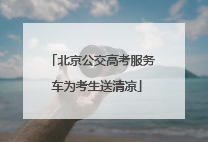 北京公交高考服务车为考生送清凉