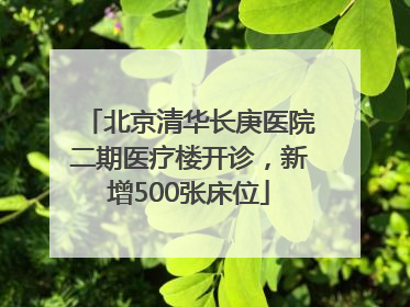 北京清华长庚医院二期医疗楼开诊，新增500张床位