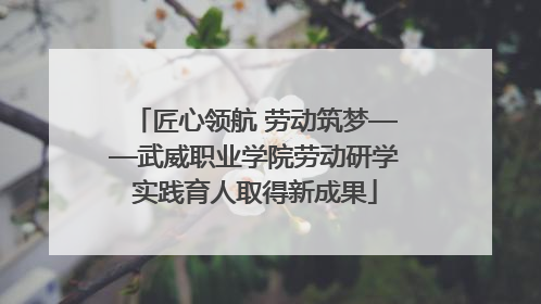 匠心领航 劳动筑梦——武威职业学院劳动研学实践育人取得新成果