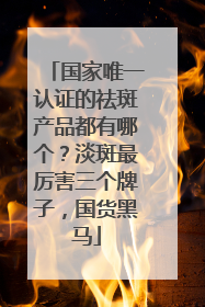 国家唯一认证的祛斑产品都有哪个？淡斑最厉害三个牌子，国货黑马