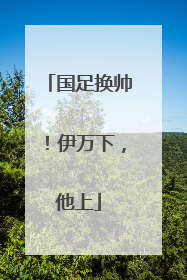 国足换帅！伊万下，他上