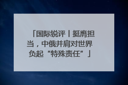 国际锐评丨挺膺担当，中俄并肩对世界负起“特殊责任”