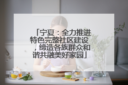 宁夏：全力推进特色完整社区建设，缔造各族群众和谐共融美好家园