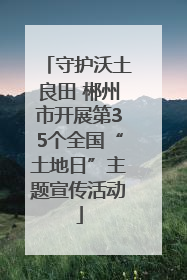 守护沃土良田 郴州市开展第35个全国“土地日”主题宣传活动