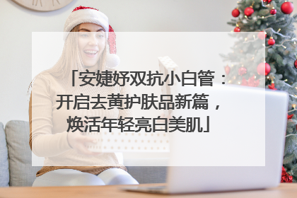安婕妤双抗小白管：开启去黄护肤品新篇，焕活年轻亮白美肌