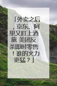 外卖之后，京东、阿里又盯上酒旅 美团反杀即时零售！谁的火力更猛？
