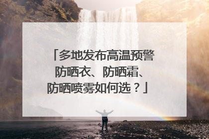 多地发布高温预警 防晒衣、防晒霜、防晒喷雾如何选？
