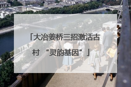 大冶姜桥三招激活古村 “灵韵基因”