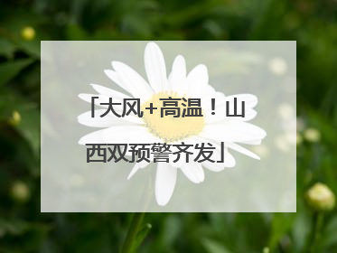 大风+高温！山西双预警齐发