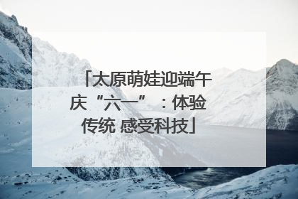 太原萌娃迎端午庆“六一”：体验传统 感受科技
